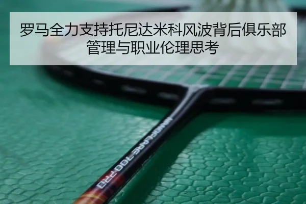 罗马全力支持托尼达米科风波背后俱乐部管理与职业伦理思考