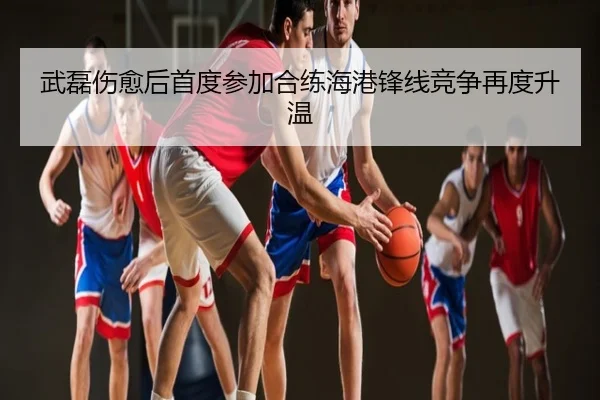 武磊伤愈后首度参加合练海港锋线竞争再度升温